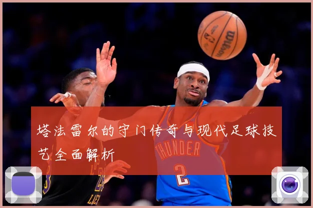 塔法雷尔的守门传奇与现代足球技艺全面解析