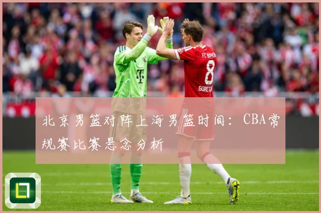 北京男篮对阵上海男篮时间：CBA常规赛比赛悬念分析