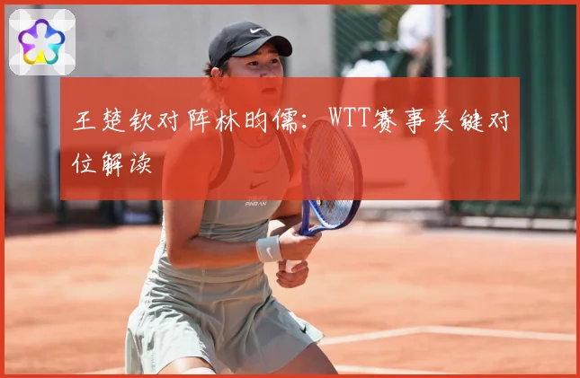 王楚钦对阵林昀儒：WTT赛事关键对位解读