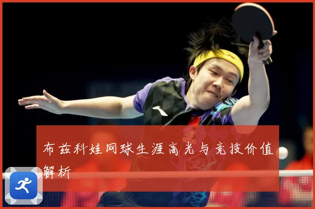 布兹科娃网球生涯高光与竞技价值解析