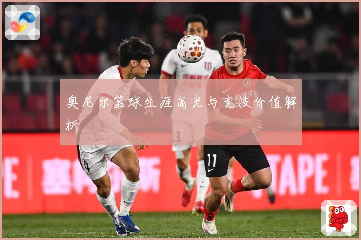 奥尼尔篮球生涯高光与竞技价值解析
