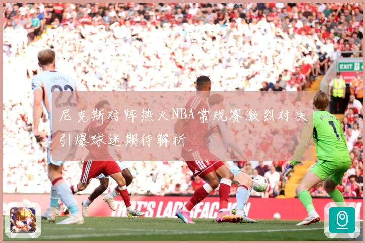 尼克斯对阵热火NBA常规赛激烈对决引爆球迷期待解析