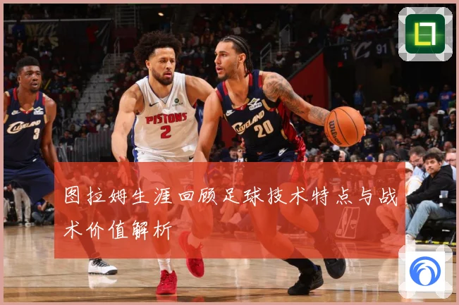 图拉姆生涯回顾足球技术特点与战术价值解析