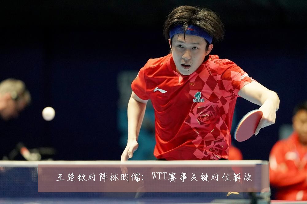 王楚钦对阵林昀儒：WTT赛事关键对位解读